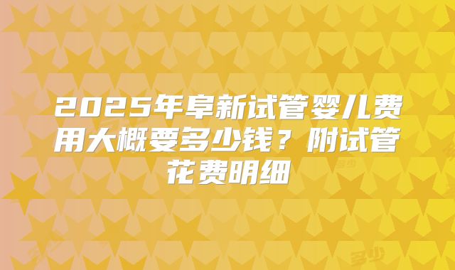 2025年阜新试管婴儿费用大概要多少钱？附试管花费明细