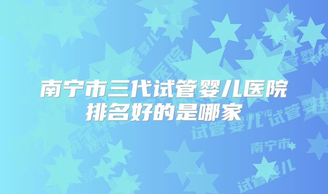 南宁市三代试管婴儿医院排名好的是哪家