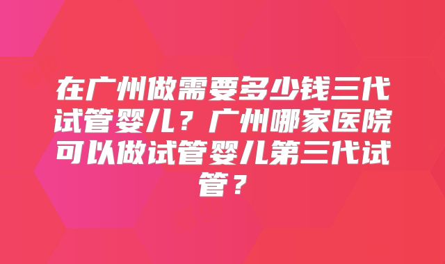 在广州做需要多少钱三代试管婴儿？广州哪家医院可以做试管婴儿第三代试管？
