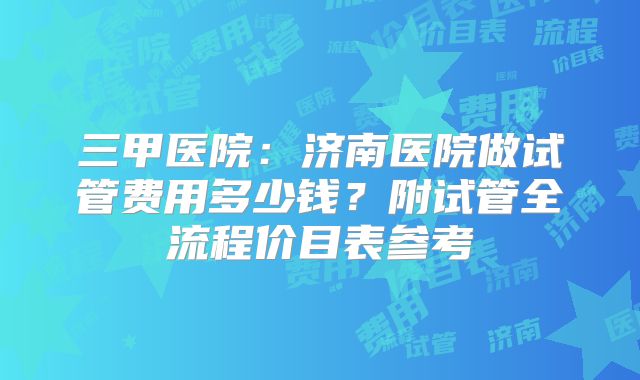 三甲医院：济南医院做试管费用多少钱？附试管全流程价目表参考