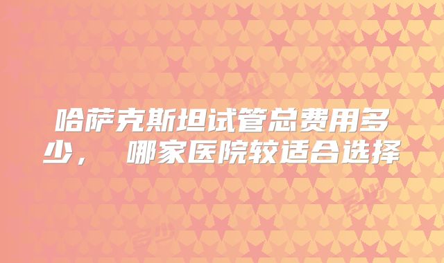 哈萨克斯坦试管总费用多少, 哪家医院较适合选择