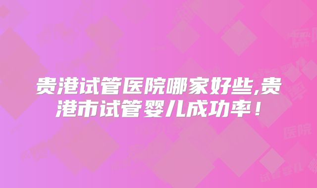 贵港试管医院哪家好些,贵港市试管婴儿成功率！