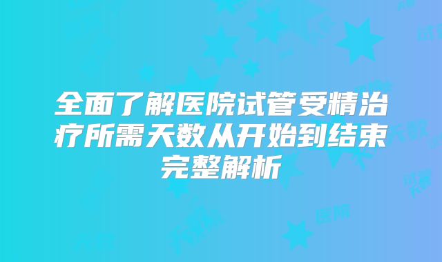 全面了解医院试管受精治疗所需天数从开始到结束完整解析