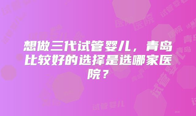 想做三代试管婴儿，青岛比较好的选择是选哪家医院？