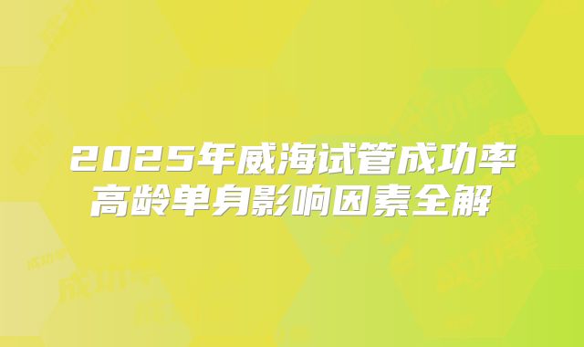 2025年威海试管成功率高龄单身影响因素全解