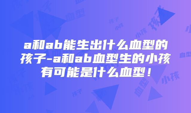 a和ab能生出什么血型的孩子-a和ab血型生的小孩有可能是什么血型！