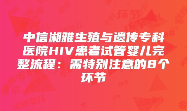 中信湘雅生殖与遗传专科医院HIV患者试管婴儿完整流程：需特别注意的8个环节