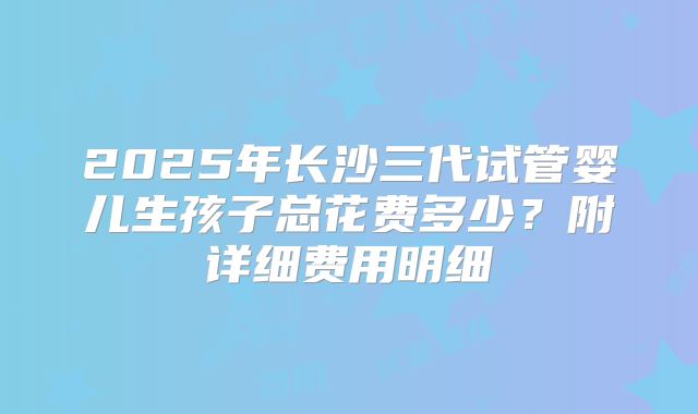 2025年长沙三代试管婴儿生孩子总花费多少？附详细费用明细