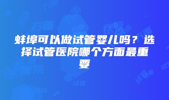 蚌埠可以做试管婴儿吗？选择试管医院哪个方面最重要
