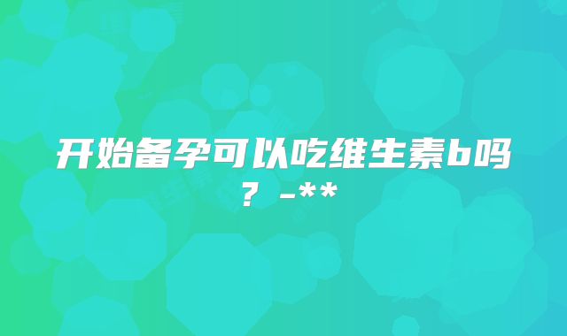开始备孕可以吃维生素b吗？-**