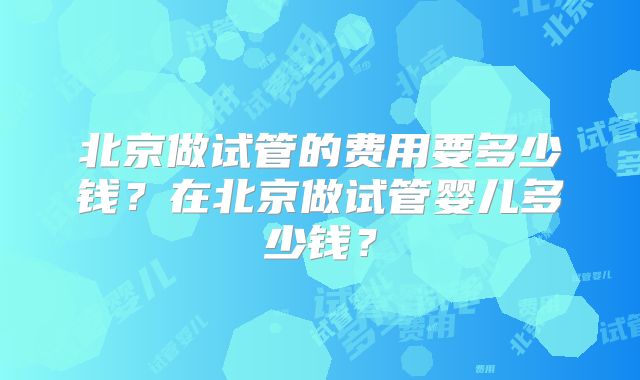 北京做试管的费用要多少钱？在北京做试管婴儿多少钱？