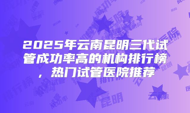 2025年云南昆明三代试管成功率高的机构排行榜,热门试管医院推荐