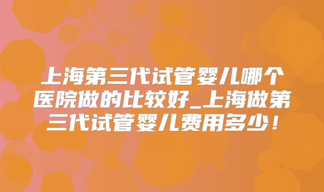 上海第三代试管婴儿哪个医院做的比较好_上海做第三代试管婴儿费用多少！