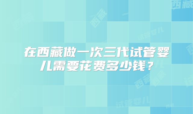 在西藏做一次三代试管婴儿需要花费多少钱？
