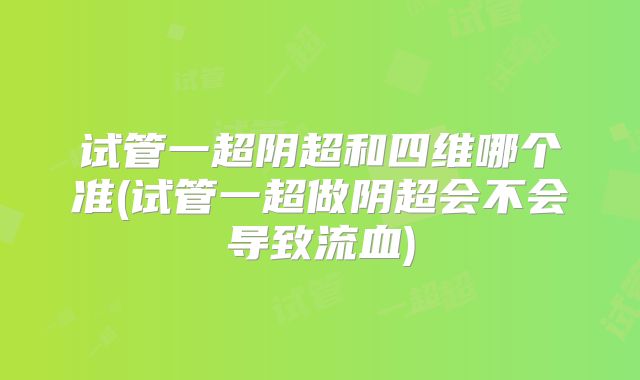 试管一超阴超和四维哪个准(试管一超做阴超会不会导致流血)