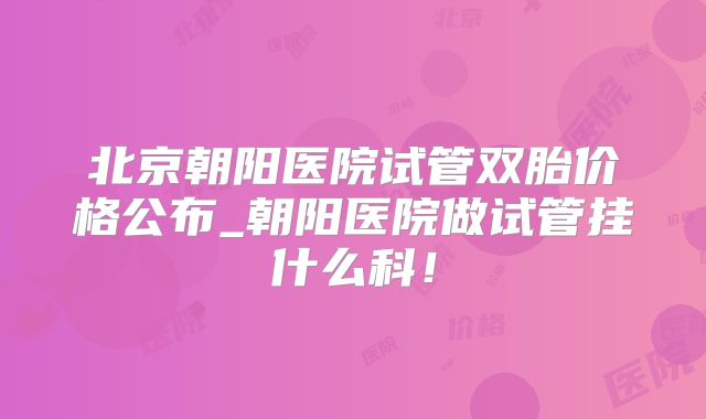 北京朝阳医院试管双胎价格公布_朝阳医院做试管挂什么科！