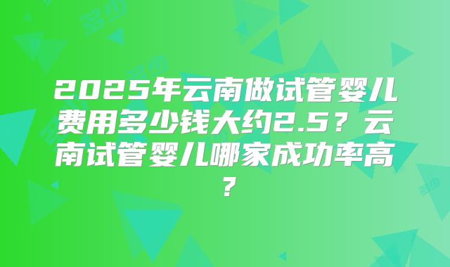 2025年云南做试管婴儿费用多少钱大约2.5?云南试管婴儿哪家成功率高?