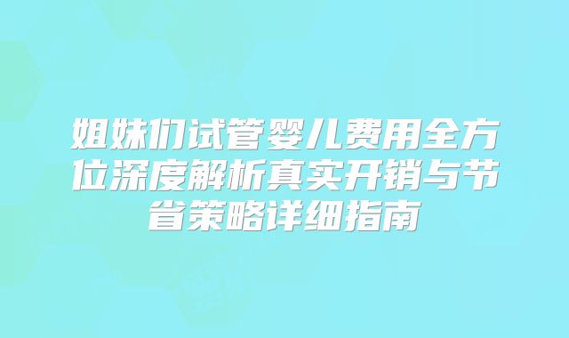 姐妹们试管婴儿费用全方位深度解析真实开销与节省策略详细指南