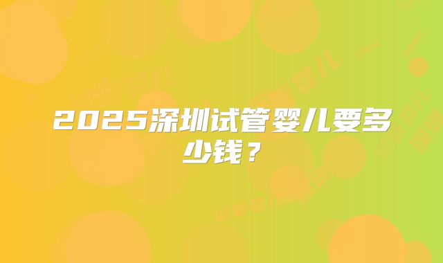 2025深圳试管婴儿要多少钱？