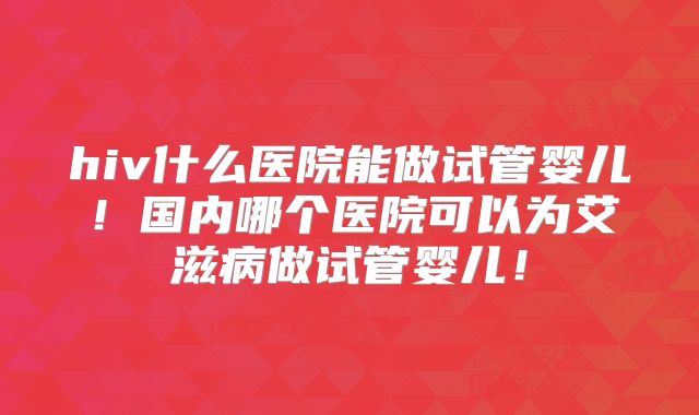 hiv什么医院能做试管婴儿!国内哪个医院可以为艾滋病做试管婴儿!