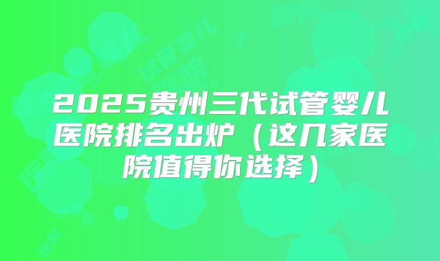 2025贵州三代试管婴儿医院排名出炉（这几家医院值得你选择）
