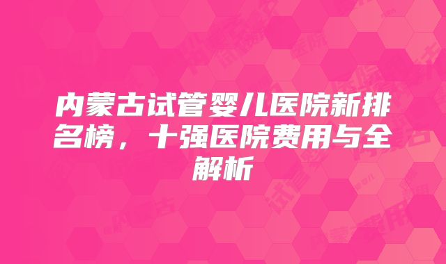 内蒙古试管婴儿医院新排名榜，十强医院费用与全解析