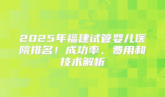 2025年福建试管婴儿医院排名！成功率、费用和技术解析