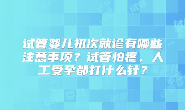 试管婴儿初次就诊有哪些注意事项？试管怕疼，人工受孕都打什么针？