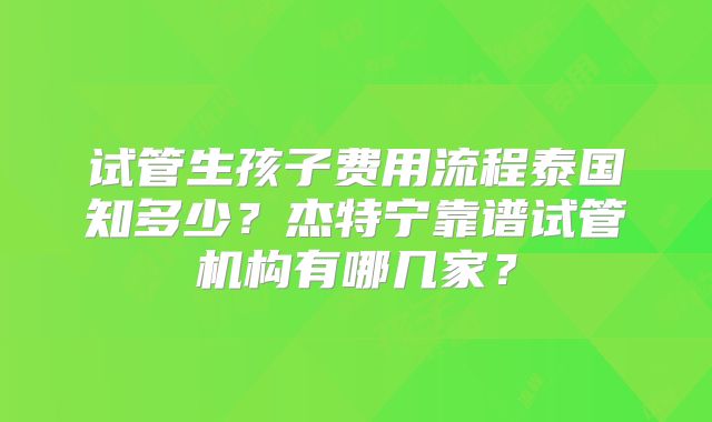 试管生孩子费用流程泰国知多少？杰特宁靠谱试管机构有哪几家？