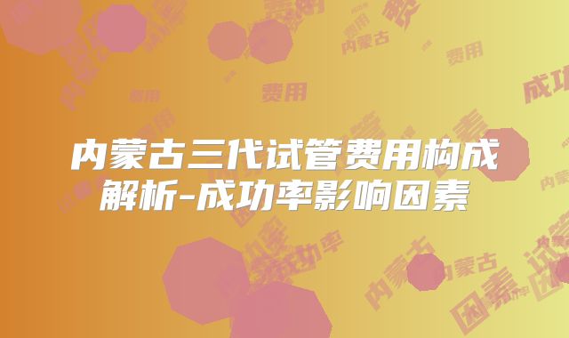 内蒙古三代试管费用构成解析-成功率影响因素