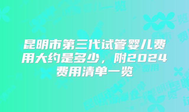 昆明市第三代试管婴儿费用大约是多少,附2024费用清单一览