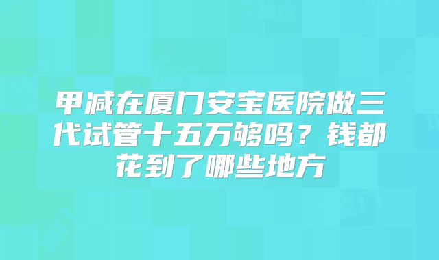 甲减在厦门安宝医院做三代试管十五万够吗？钱都花到了哪些地方