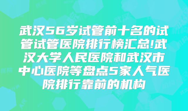 武汉56岁试管前十名的试管试管医院排行榜汇总!武汉大学人民医院和武汉市中心医院等盘点5家人气医院排行靠前的机构