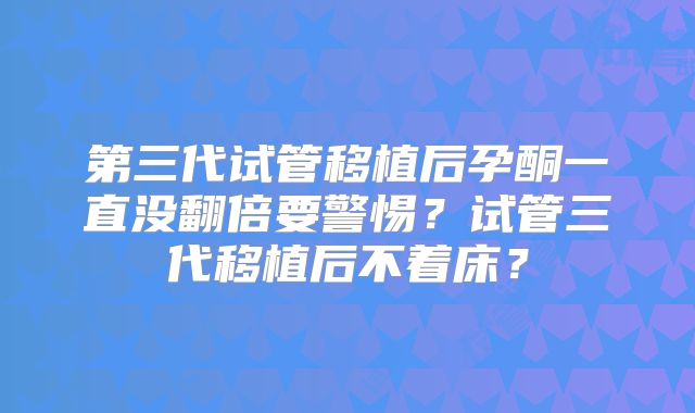 第三代试管移植后孕酮一直没翻倍要警惕？试管三代移植后不着床？