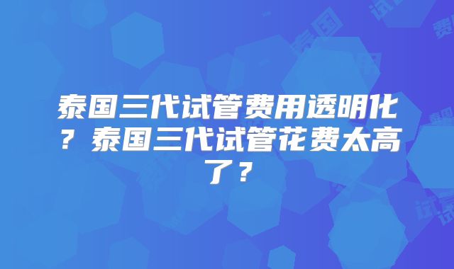 泰国三代试管费用透明化？泰国三代试管花费太高了？