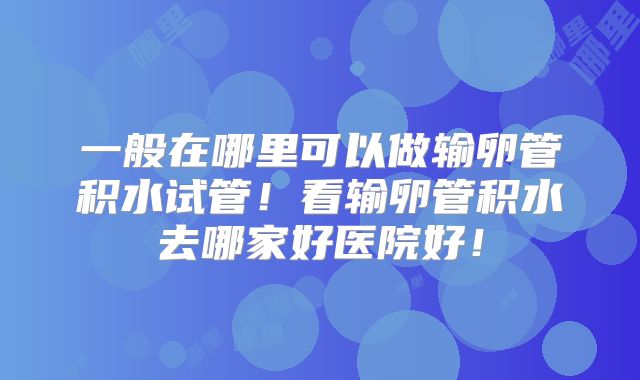 一般在哪里可以做输卵管积水试管!看输卵管积水去哪家好医院好!