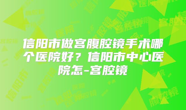 信阳市做宫腹腔镜手术哪个医院好？信阳市中心医院怎-宫腔镜
