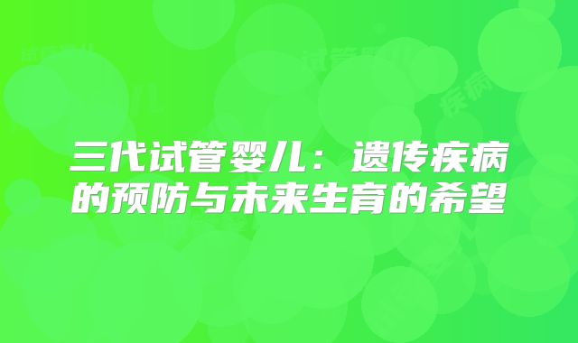 三代试管婴儿：遗传疾病的预防与未来生育的希望