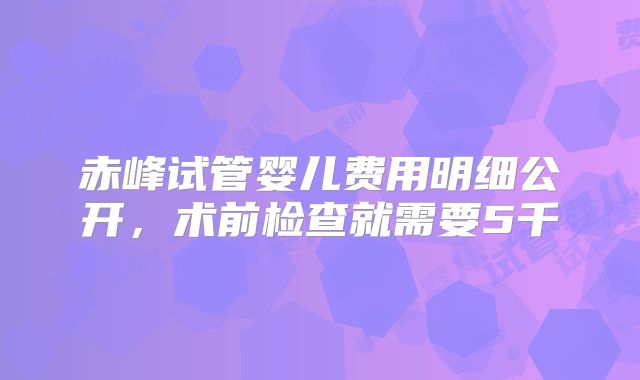 赤峰试管婴儿费用明细公开，术前检查就需要5千