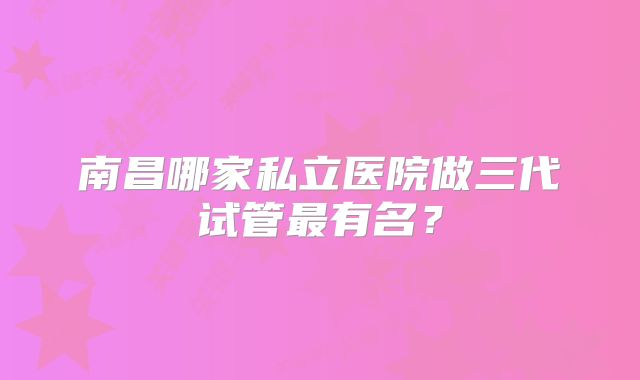 南昌哪家私立医院做三代试管最有名？