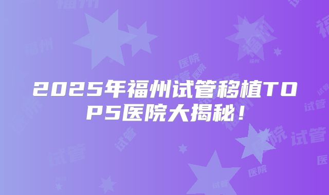 2025年福州试管移植TOP5医院大揭秘！