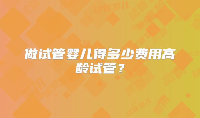 做试管婴儿得多少费用高龄试管？