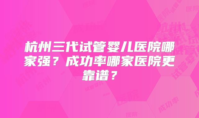 杭州三代试管婴儿医院哪家强？成功率哪家医院更靠谱？