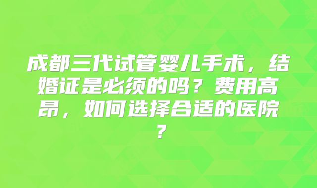成都三代试管婴儿手术，结婚证是必须的吗？费用高昂，如何选择合适的医院？