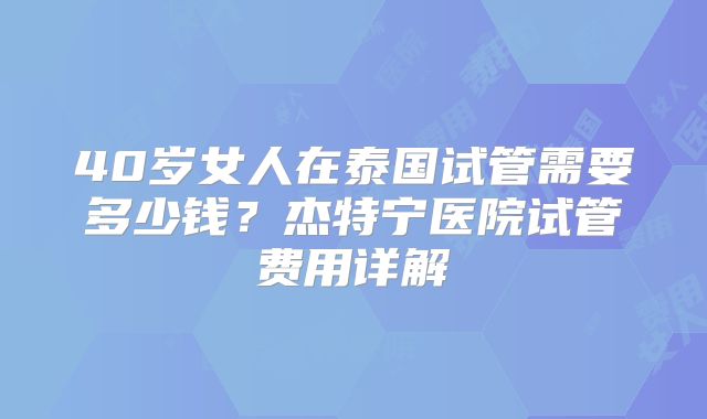 40岁女人在泰国试管需要多少钱？杰特宁医院试管费用详解
