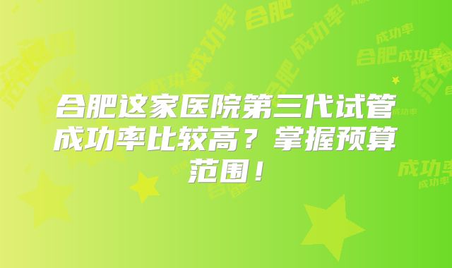 合肥这家医院第三代试管成功率比较高？掌握预算范围！