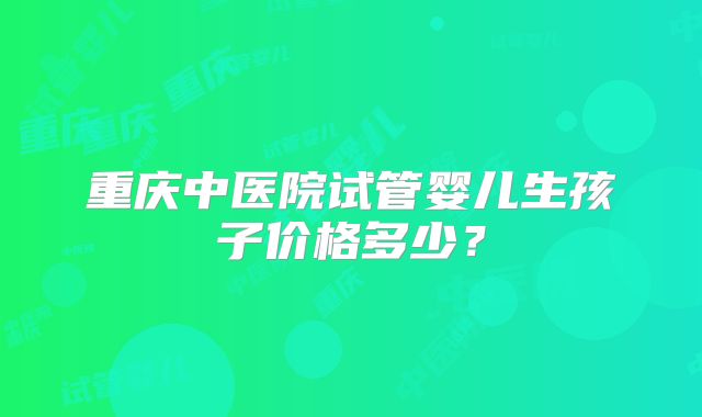 重庆中医院试管婴儿生孩子价格多少？