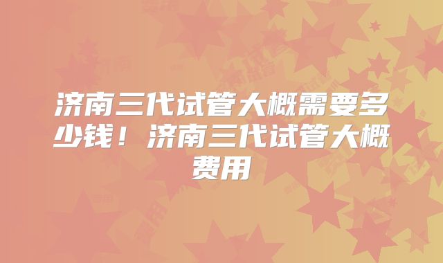 济南三代试管大概需要多少钱！济南三代试管大概费用