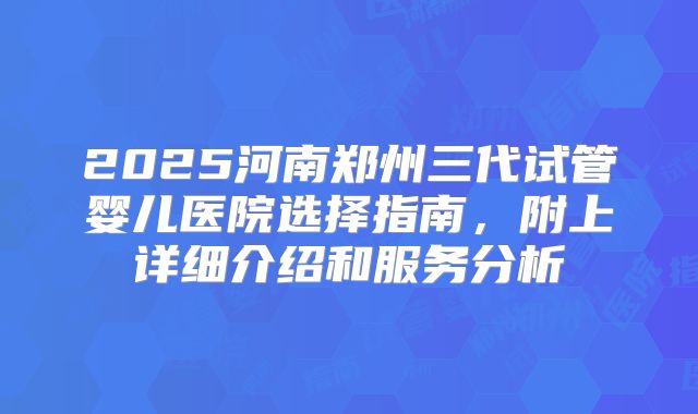2025河南郑州三代试管婴儿医院选择指南，附上详细介绍和服务分析