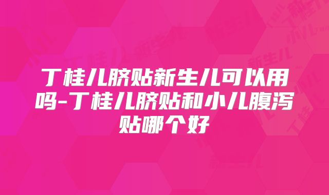 丁桂儿脐贴新生儿可以用吗-丁桂儿脐贴和小儿腹泻贴哪个好